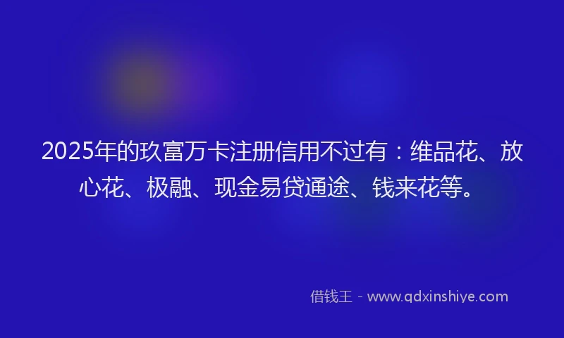 2025年的玖富万卡注册信用不过有：维品花、放心花、极融、现金易贷通途、钱来花等。