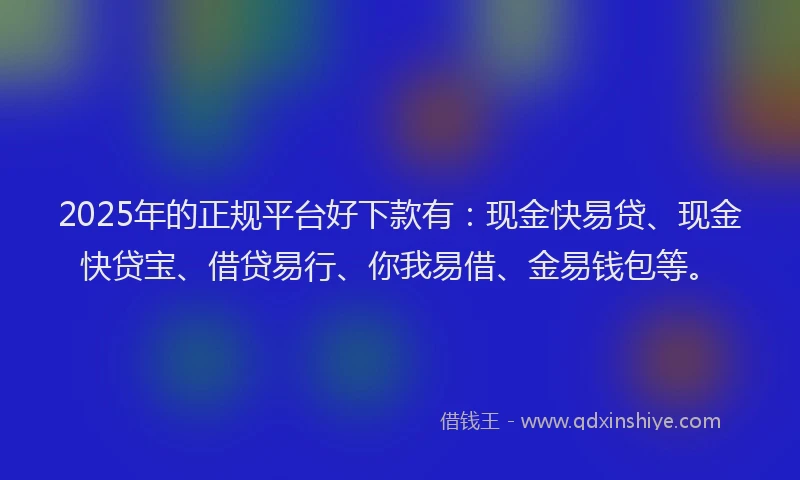 2025年的正规平台好下款有：现金快易贷、现金快贷宝、借贷易行、你我易借、金易钱包等。