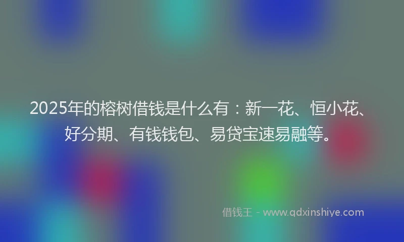 2025年的榕树借钱是什么有：新一花、恒小花、好分期、有钱钱包、易贷宝速易融等。