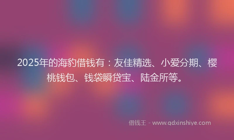 2025年的海豹借钱有：友佳精选、小爱分期、樱桃钱包、钱袋瞬贷宝、陆金所等。