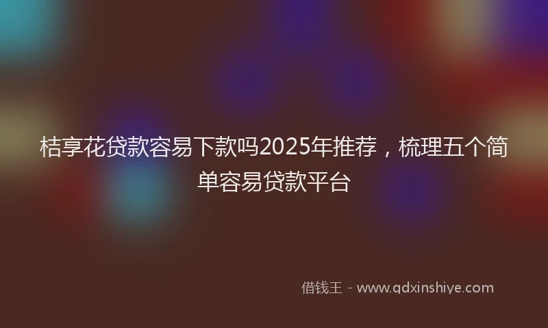 桔享花贷款容易下款吗2025年推荐，梳理五个简单容易贷款平台