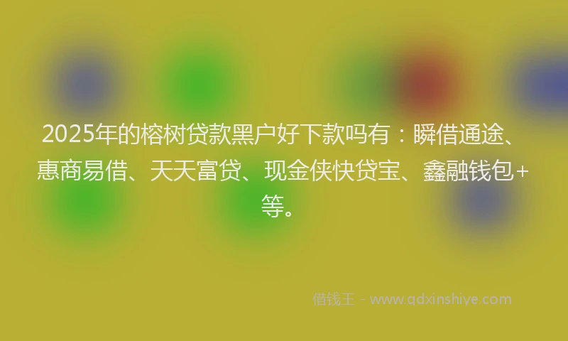 2025年的榕树贷款黑户好下款吗有：瞬借通途、惠商易借、天天富贷、现金侠快贷宝、鑫融钱包+等。