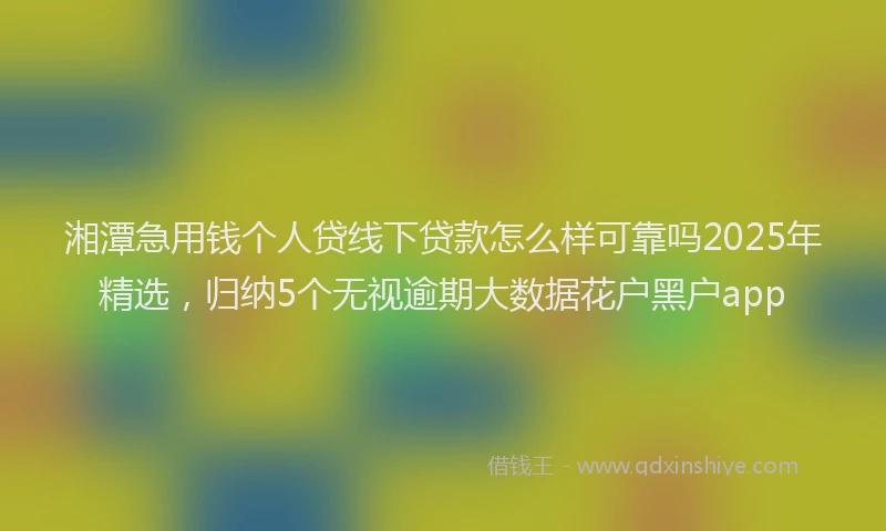 湘潭急用钱个人贷线下贷款怎么样可靠吗2025年精选，归纳5个无视逾期大数据花户黑户app