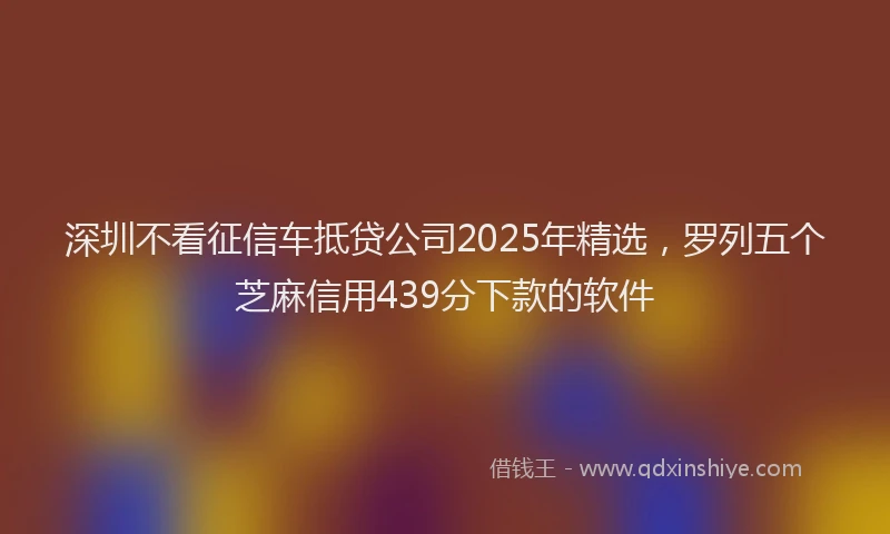 深圳不看征信车抵贷公司2025年精选，罗列五个芝麻信用439分下款的软件