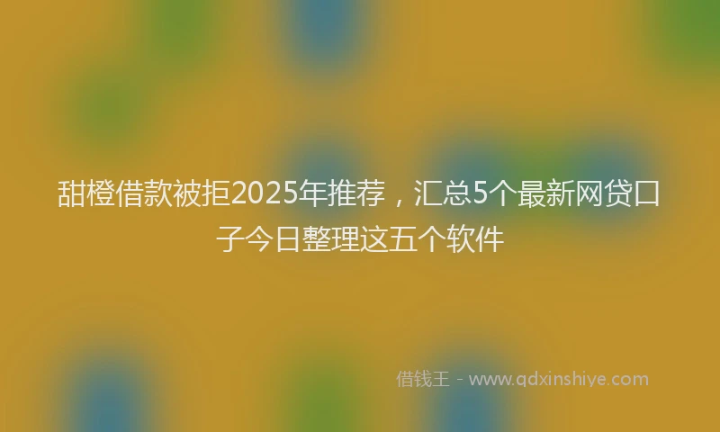 甜橙借款被拒2025年推荐，汇总5个最新网贷口子今日整理这五个软件