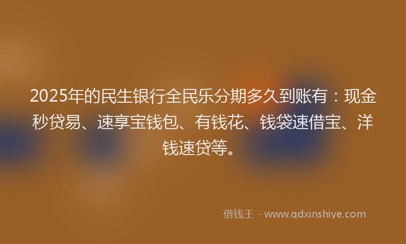 2025年的民生银行全民乐分期多久到账有：现金秒贷易、速享宝钱包、有钱花、钱袋速借宝、洋钱速贷等。