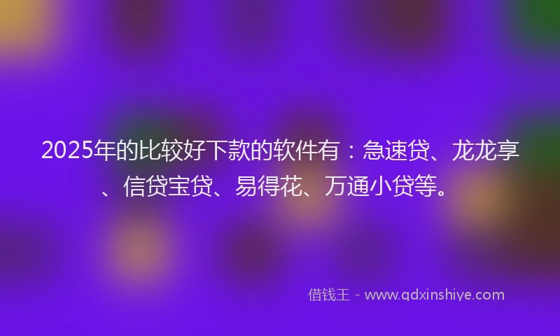 2025年的比较好下款的软件有：急速贷、龙龙享、信贷宝贷、易得花、万通小贷等。