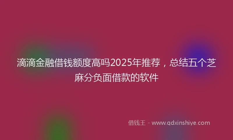 滴滴金融借钱额度高吗2025年推荐，总结五个芝麻分负面借款的软件