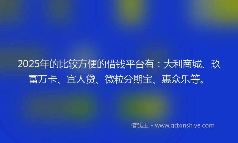 2025年的比较方便的借钱平台有：大利商城、玖富万卡、宜人贷、微粒分期宝、惠众乐等。