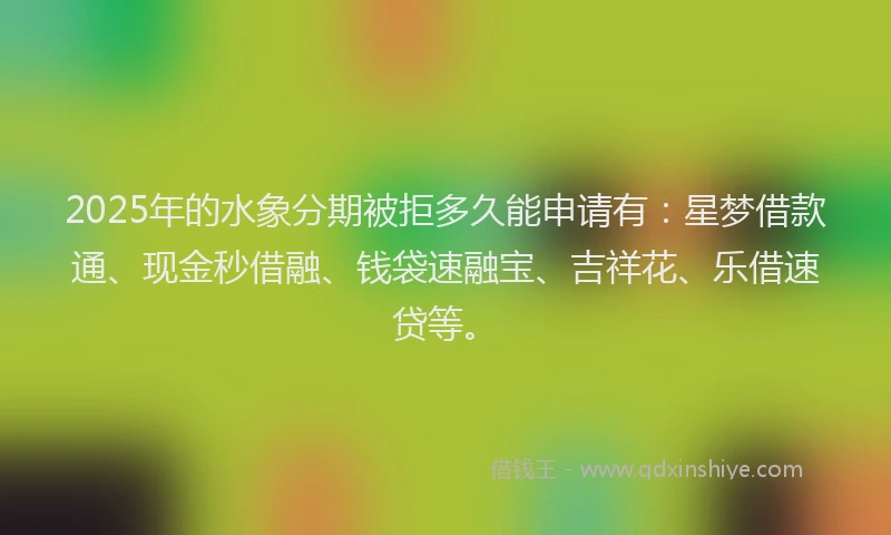 2025年的水象分期被拒多久能申请有：星梦借款通、现金秒借融、钱袋速融宝、吉祥花、乐借速贷等。