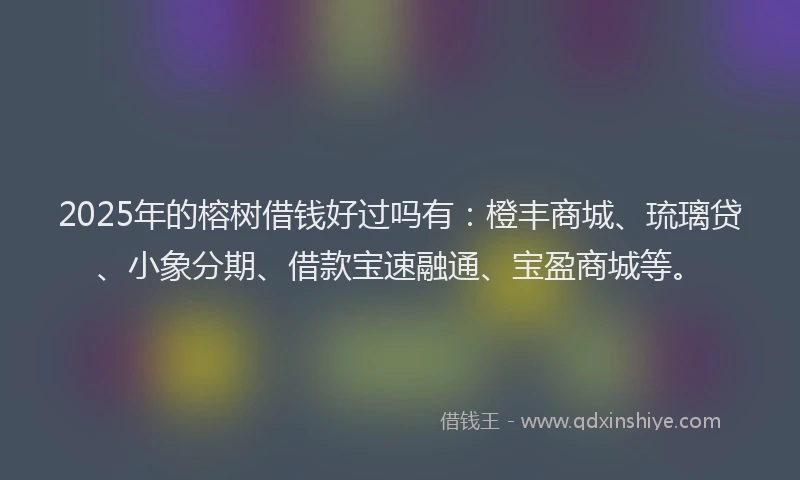 2025年的榕树借钱好过吗有：橙丰商城、琉璃贷、小象分期、借款宝速融通、宝盈商城等。