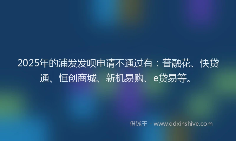 2025年的浦发发呗申请不通过有：普融花、快贷通、恒创商城、新机易购、e贷易等。