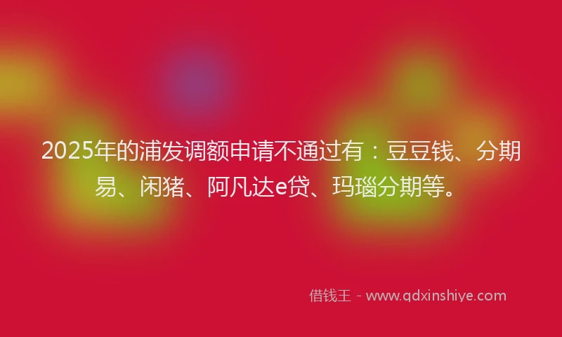 2025年的浦发调额申请不通过有：豆豆钱、分期易、闲猪、阿凡达e贷、玛瑙分期等。