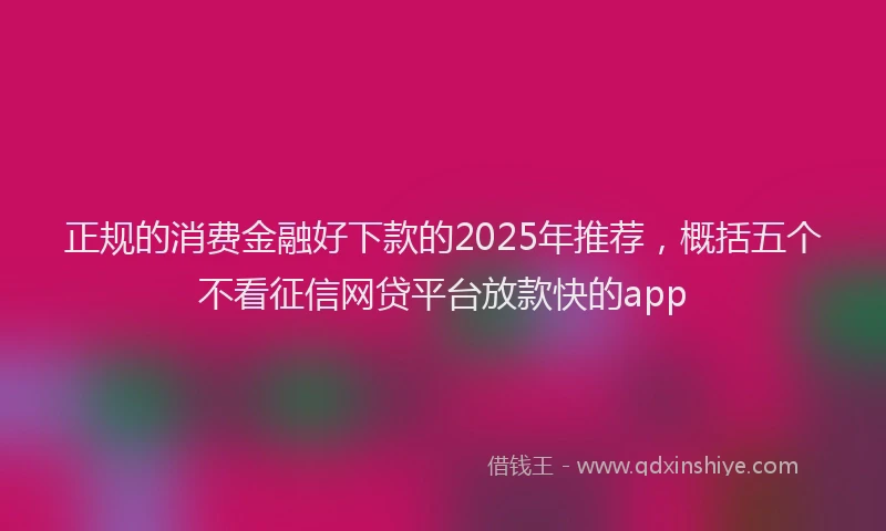 正规的消费金融好下款的2025年推荐，概括五个不看征信网贷平台放款快的app