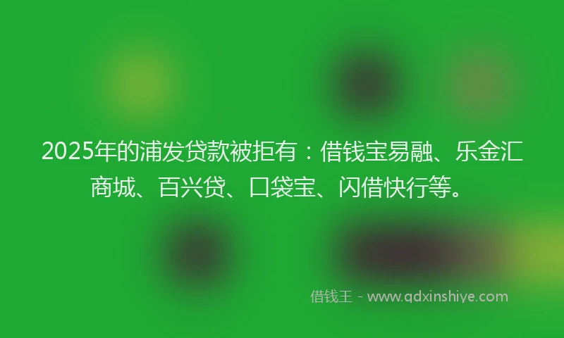 2025年的浦发贷款被拒有：借钱宝易融、乐金汇商城、百兴贷、口袋宝、闪借快行等。