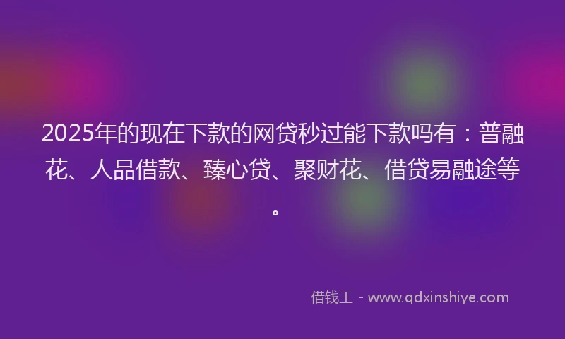 2025年的现在下款的网贷秒过能下款吗有：普融花、人品借款、臻心贷、聚财花、借贷易融途等。