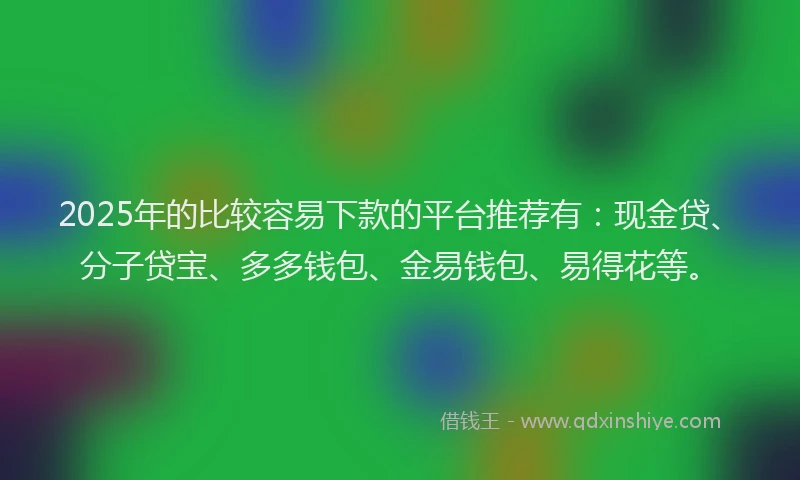 2025年的比较容易下款的平台推荐有：现金贷、分子贷宝、多多钱包、金易钱包、易得花等。