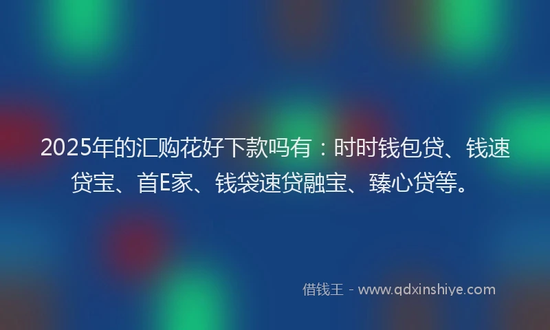 2025年的汇购花好下款吗有：时时钱包贷、钱速贷宝、首E家、钱袋速贷融宝、臻心贷等。