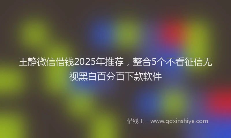 王静微信借钱2025年推荐，整合5个不看征信无视黑白百分百下款软件