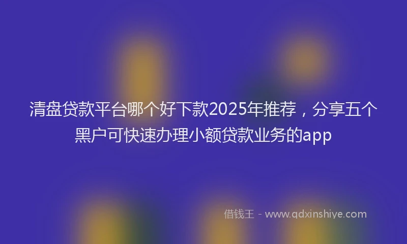 清盘贷款平台哪个好下款2025年推荐，分享五个黑户可快速办理小额贷款业务的app