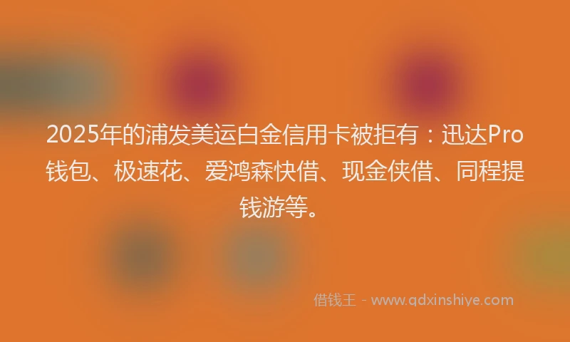 2025年的浦发美运白金信用卡被拒有：迅达Pro钱包、极速花、爱鸿森快借、现金侠借、同程提钱游等。