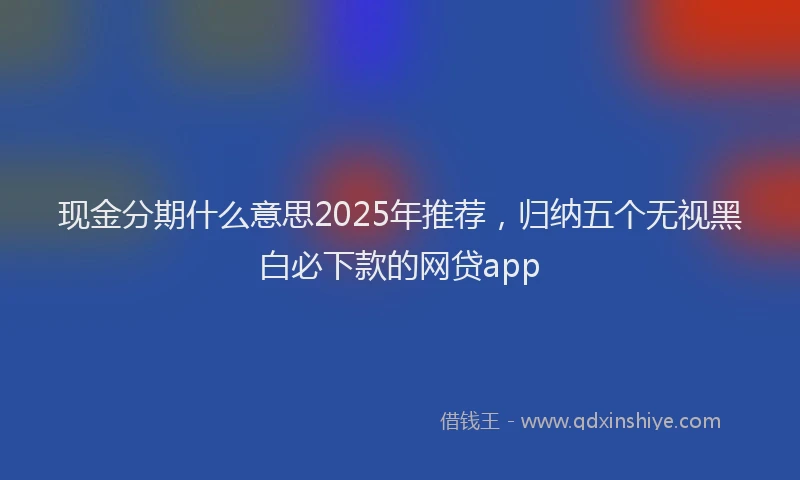 现金分期什么意思2025年推荐，归纳五个无视黑白必下款的网贷app