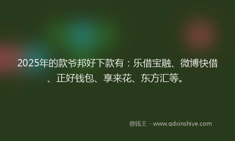 2025年的款爷邦好下款有：乐借宝融、微博快借、正好钱包、享来花、东方汇等。