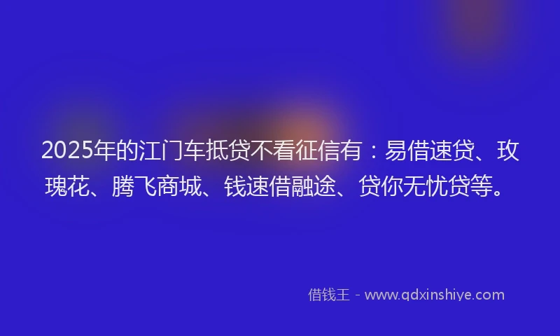2025年的江门车抵贷不看征信有：易借速贷、玫瑰花、腾飞商城、钱速借融途、贷你无忧贷等。