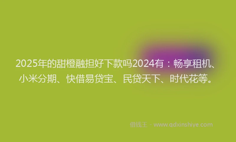 2025年的甜橙融担好下款吗2024有：畅享租机、小米分期、快借易贷宝、民贷天下、时代花等。