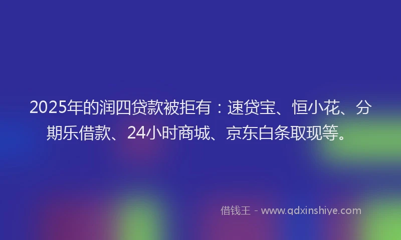 2025年的润四贷款被拒有：速贷宝、恒小花、分期乐借款、24小时商城、京东白条取现等。
