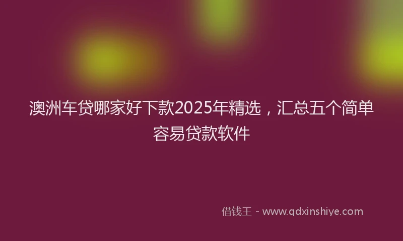 澳洲车贷哪家好下款2025年精选，汇总五个简单容易贷款软件