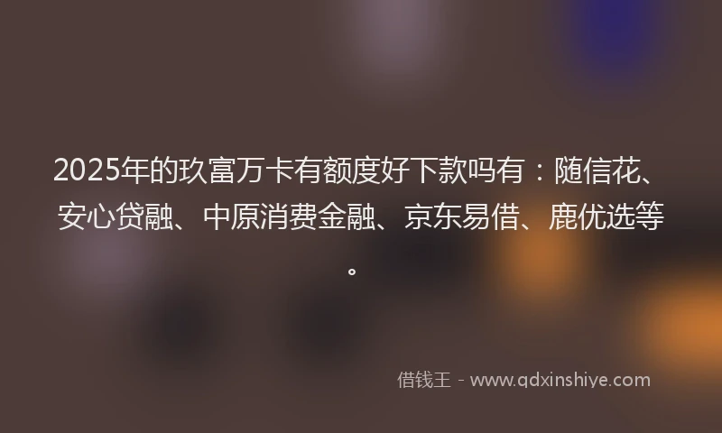 2025年的玖富万卡有额度好下款吗有：随信花、安心贷融、中原消费金融、京东易借、鹿优选等。