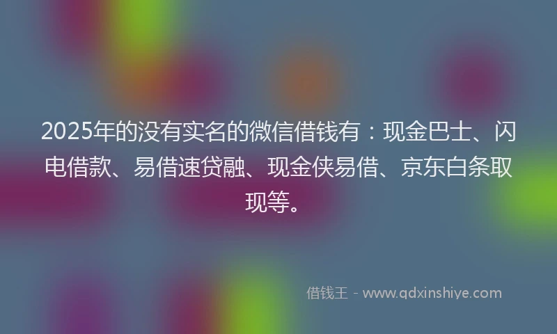 2025年的没有实名的微信借钱有：现金巴士、闪电借款、易借速贷融、现金侠易借、京东白条取现等。