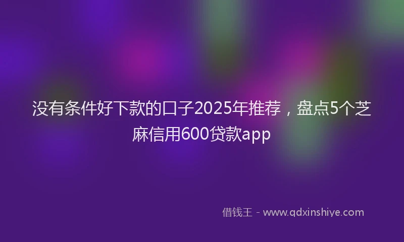 没有条件好下款的口子2025年推荐，盘点5个芝麻信用600贷款app