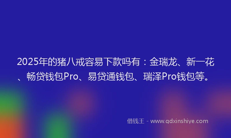 2025年的猪八戒容易下款吗有：金瑞龙、新一花、畅贷钱包Pro、易贷通钱包、瑞泽Pro钱包等。