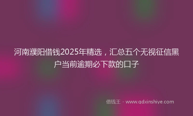 河南濮阳借钱2025年精选，汇总五个无视征信黑户当前逾期必下款的口子