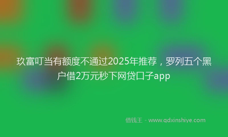 玖富叮当有额度不通过2025年推荐，罗列五个黑户借2万元秒下网贷口子app