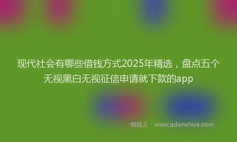 现代社会有哪些借钱方式2025年精选，盘点五个无视黑白无视征信申请就下款的app