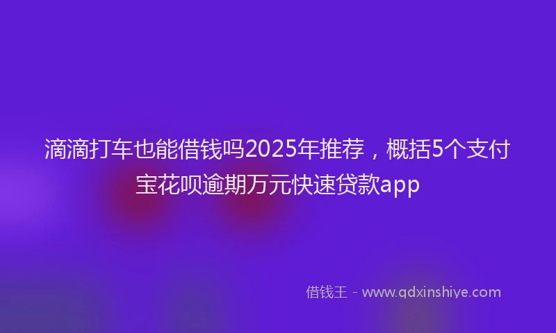 滴滴打车也能借钱吗2025年推荐，概括5个支付宝花呗逾期万元快速贷款app