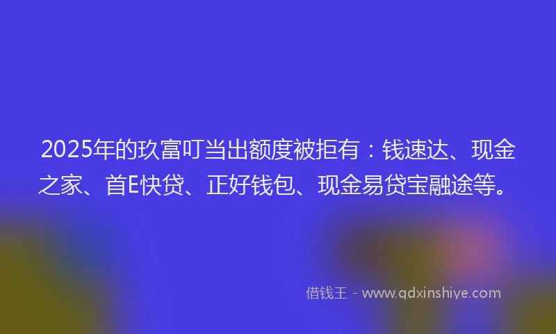 2025年的玖富叮当出额度被拒有：钱速达、现金之家、首E快贷、正好钱包、现金易贷宝融途等。