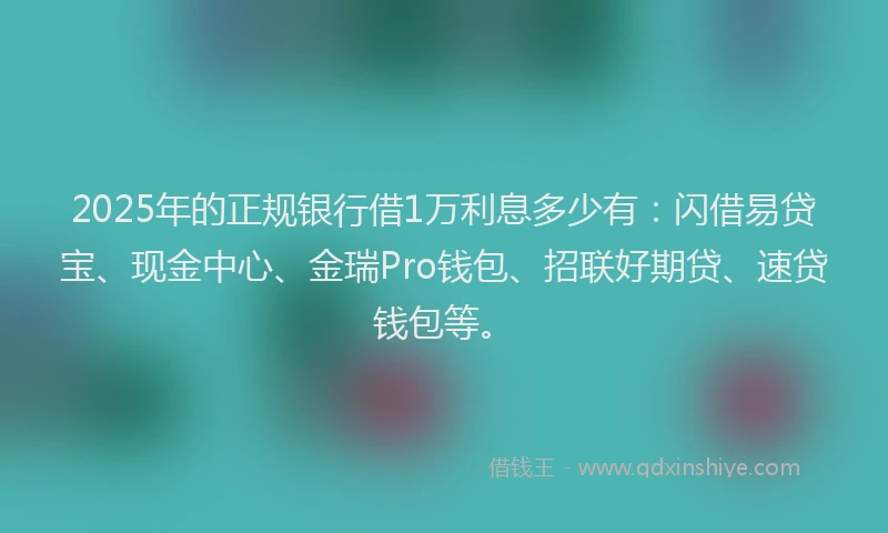 2025年的正规银行借1万利息多少有：闪借易贷宝、现金中心、金瑞Pro钱包、招联好期贷、速贷钱包等。