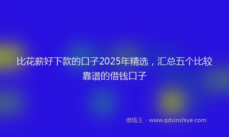 比花薪好下款的口子2025年精选，汇总五个比较靠谱的借钱口子