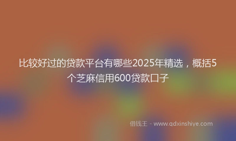 比较好过的贷款平台有哪些2025年精选，概括5个芝麻信用600贷款口子