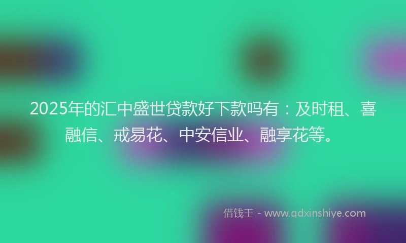 2025年的汇中盛世贷款好下款吗有：及时租、喜融信、戒易花、中安信业、融享花等。