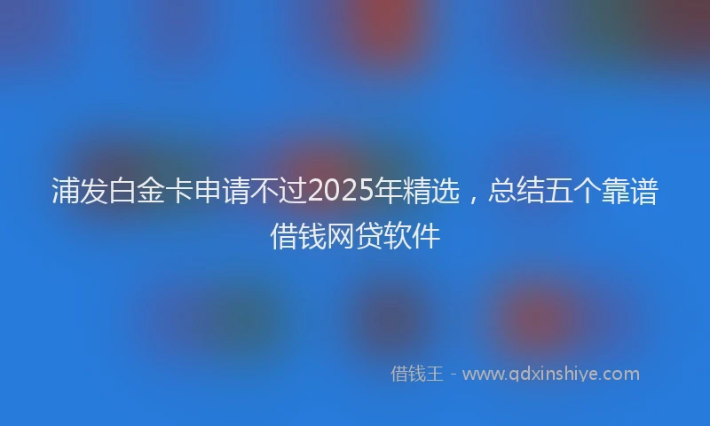 浦发白金卡申请不过2025年精选，总结五个靠谱借钱网贷软件