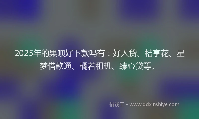 2025年的果呗好下款吗有：好人贷、桔享花、星梦借款通、橘若租机、臻心贷等。