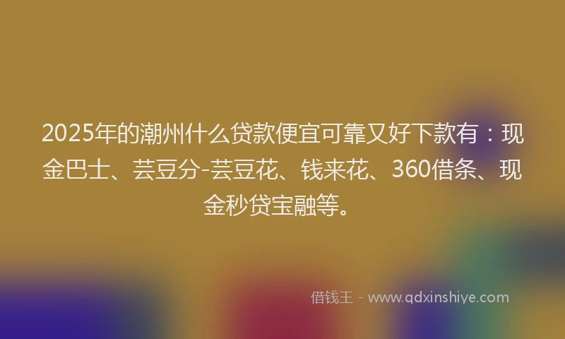 2025年的潮州什么贷款便宜可靠又好下款有：现金巴士、芸豆分-芸豆花、钱来花、360借条、现金秒贷宝融等。
