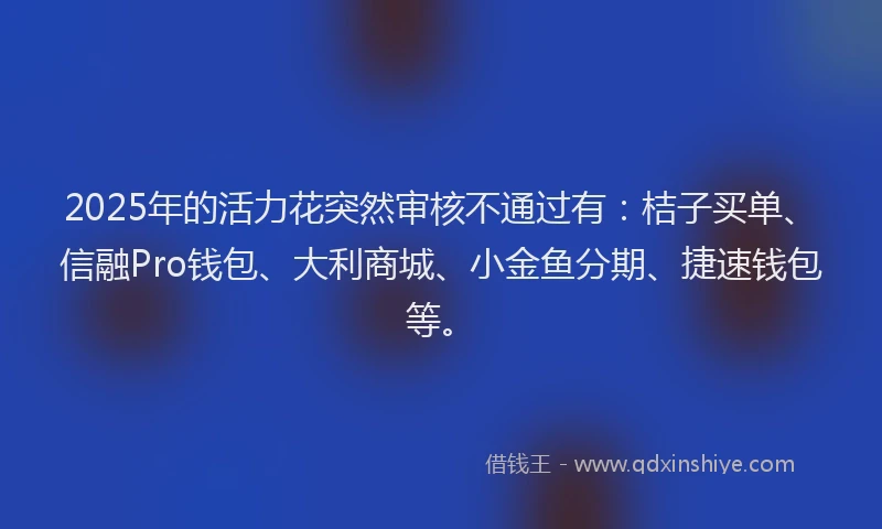 2025年的活力花突然审核不通过有：桔子买单、信融Pro钱包、大利商城、小金鱼分期、捷速钱包等。