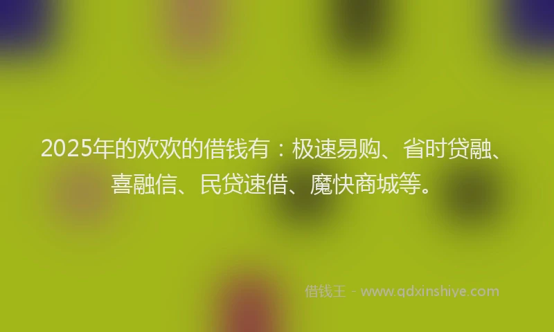 2025年的欢欢的借钱有：极速易购、省时贷融、喜融信、民贷速借、魔快商城等。