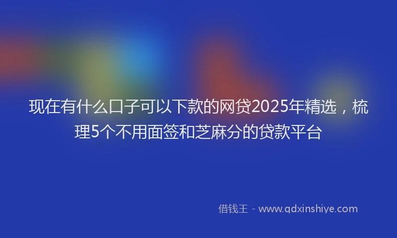 现在有什么口子可以下款的网贷2025年精选，梳理5个不用面签和芝麻分的贷款平台